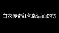 白衣传奇红包版后面的等级红包为啥越领越少呢(掌趣游戏红包版传奇)