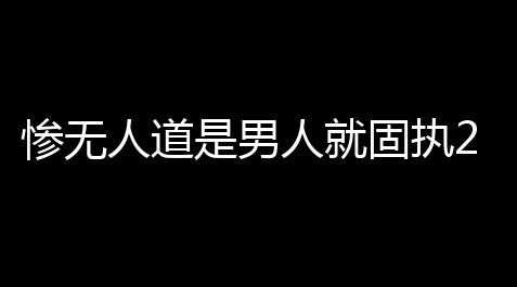 惨无人道是男人就固执20秒