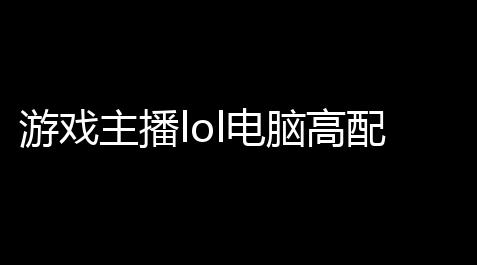 游戏主播lol电脑高配配置一台职业选手专门打LOL的电脑怎么配