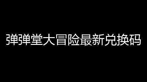 弹弹堂大冒险最新兑换码是什么 最新礼包cdk兑换码汇总,明日之后官方辅助工具