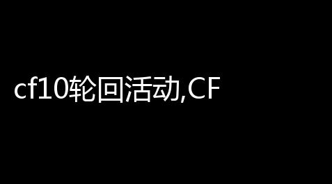 cf10轮回活动,CF10月王者的轮回抽奖需要多少把钥匙,失空进化破解测试资格