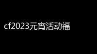 cf2023元宵活动福利码,2024cf近期有哪些活动-2024活动大全近期汇总