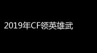 2019年CF领英雄武器活动全攻略，你了解了吗	？